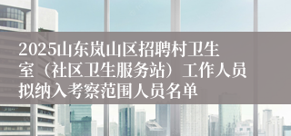 2025山东岚山区招聘村卫生室（社区卫生服务站）工作人员拟纳入考察范围人员名单