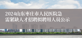 2024山东枣庄市人民医院急需紧缺人才招聘拟聘用人员公示