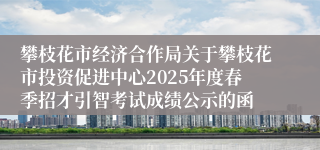攀枝花市经济合作局关于攀枝花市投资促进中心2025年度春季招才引智考试成绩公示的函