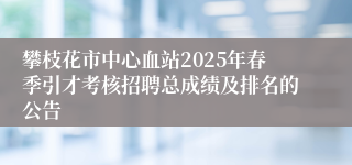 攀枝花市中心血站2025年春季引才考核招聘总成绩及排名的公告