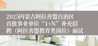 2025内蒙古阿拉善盟自治区首批事业单位“1+N”补充招聘（阿拉善盟教育类岗位）面试公告