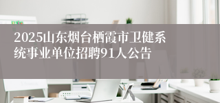 2025山东烟台栖霞市卫健系统事业单位招聘91人公告