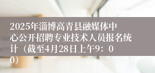 2025年淄博高青县融媒体中心公开招聘专业技术人员报名统计（截至4月28日上午9：00）