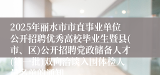 2025年丽水市市直事业单位公开招聘优秀高校毕业生暨县(市、区)公开招聘党政储备人才(第一批)双向洽谈入围体检人员名单的通知