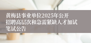 黄梅县事业单位2025年公开招聘高层次和急需紧缺人才加试笔试公告