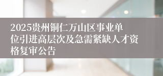 2025贵州铜仁万山区事业单位引进高层次及急需紧缺人才资格复审公告