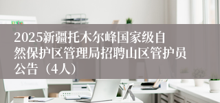 2025新疆托木尔峰国家级自然保护区管理局招聘山区管护员公告（4人）