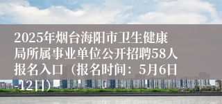 2025年烟台海阳市卫生健康局所属事业单位公开招聘58人报名入口（报名时间：5月6日-12日）