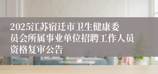 2025江苏宿迁市卫生健康委员会所属事业单位招聘工作人员资格复审公告