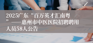 2025广东“百万英才汇南粤”――惠州市中医医院招聘聘用人员58人公告