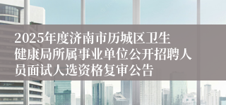2025年度济南市历城区卫生健康局所属事业单位公开招聘人员面试人选资格复审公告