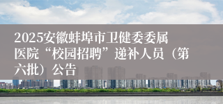 2025安徽蚌埠市卫健委委属医院“校园招聘”递补人员（第六批）公告