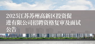 2025江苏苏州高新区投资促进有限公司招聘资格复审及面试公告