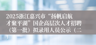 2025浙江嘉兴市“扬帆启航才聚平湖”国企高层次人才招聘（第一批）拟录用人员公示（二）