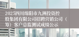 2025四川绵阳市九洲投资控股集团有限公司招聘营销公司（筹）客户总监测试成绩公示