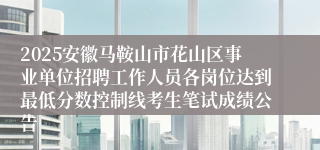 2025安徽马鞍山市花山区事业单位招聘工作人员各岗位达到最低分数控制线考生笔试成绩公告