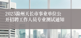 2025滁州天长市事业单位公开招聘工作人员专业测试通知