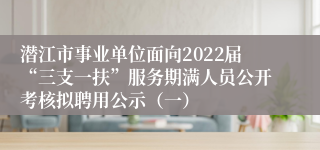潜江市事业单位面向2022届“三支一扶”服务期满人员公开考核拟聘用公示（一）