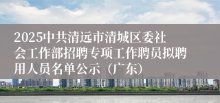2025中共清远市清城区委社会工作部招聘专项工作聘员拟聘用人员名单公示（广东）