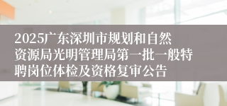 2025广东深圳市规划和自然资源局光明管理局第一批一般特聘岗位体检及资格复审公告