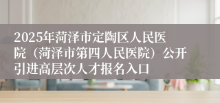 2025年菏泽市定陶区人民医院（菏泽市第四人民医院）公开引进高层次人才报名入口