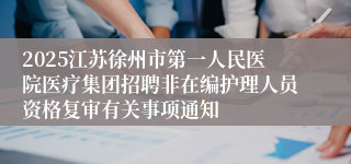 2025江苏徐州市第一人民医院医疗集团招聘非在编护理人员资格复审有关事项通知