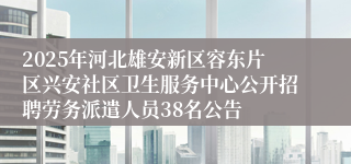 2025年河北雄安新区容东片区兴安社区卫生服务中心公开招聘劳务派遣人员38名公告
