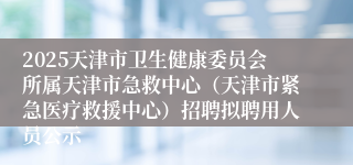2025天津市卫生健康委员会所属天津市急救中心（天津市紧急医疗救援中心）招聘拟聘用人员公示
