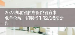 2025湖北省肿瘤医院省直事业单位统一招聘考生笔试成绩公告