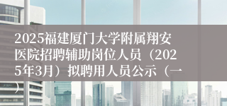 2025福建厦门大学附属翔安医院招聘辅助岗位人员（2025年3月）拟聘用人员公示（一）