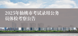 2025年仙桃市考试录用公务员体检考察公告
