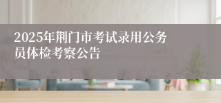 2025年荆门市考试录用公务员体检考察公告