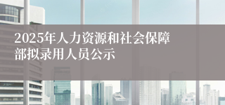 2025年人力资源和社会保障部拟录用人员公示