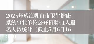 2025年威海乳山市卫生健康系统事业单位公开招聘41人报名人数统计（截止5月6日16:00）