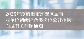2025年度威海市环翠区属事业单位初级综合类岗位公开招聘面试有关问题通知
