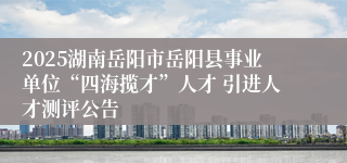 2025湖南岳阳市岳阳县事业单位“四海揽才”人才 引进人才测评公告