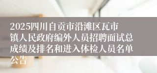 2025四川自贡市沿滩区瓦市镇人民政府编外人员招聘面试总成绩及排名和进入体检人员名单公告
