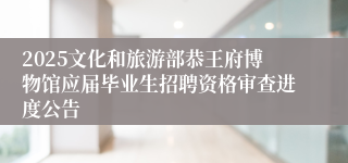 2025文化和旅游部恭王府博物馆应届毕业生招聘资格审查进度公告