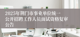 2025年荆门市事业单位统一公开招聘工作人员面试资格复审公告
