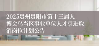 2025贵州贵阳市第十三届人博会乌当区事业单位人才引进取消岗位计划公告