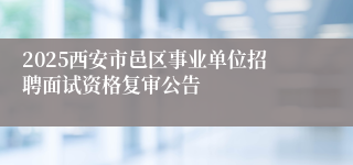 2025西安市邑区事业单位招聘面试资格复审公告