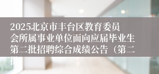2025北京市丰台区教育委员会所属事业单位面向应届毕业生第二批招聘综合成绩公告（第二批）