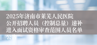 2025年济南市莱芜人民医院公开招聘人员（控制总量）递补进入面试资格审查范围人员名单公告