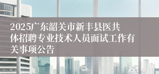 2025广东韶关市新丰县医共体招聘专业技术人员面试工作有关事项公告