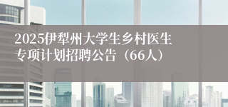 2025伊犁州大学生乡村医生专项计划招聘公告（66人）