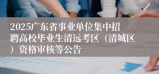 2025广东省事业单位集中招聘高校毕业生清远考区（清城区）资格审核等公告