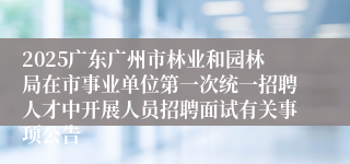 2025广东广州市林业和园林局在市事业单位第一次统一招聘人才中开展人员招聘面试有关事项公告
