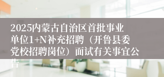 2025内蒙古自治区首批事业单位1+N补充招聘（开鲁县委党校招聘岗位）面试有关事宜公告