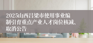 2025山西吕梁市使用事业编制引育重点产业人才岗位核减、取消公告