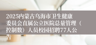 2025内蒙古乌海市卫生健康委员会直属公立医院总量管理（控制数）人员校园招聘77人公告
